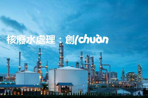 核廢水處理：創(chuàng)新方法揭秘，解決環(huán)境難題！